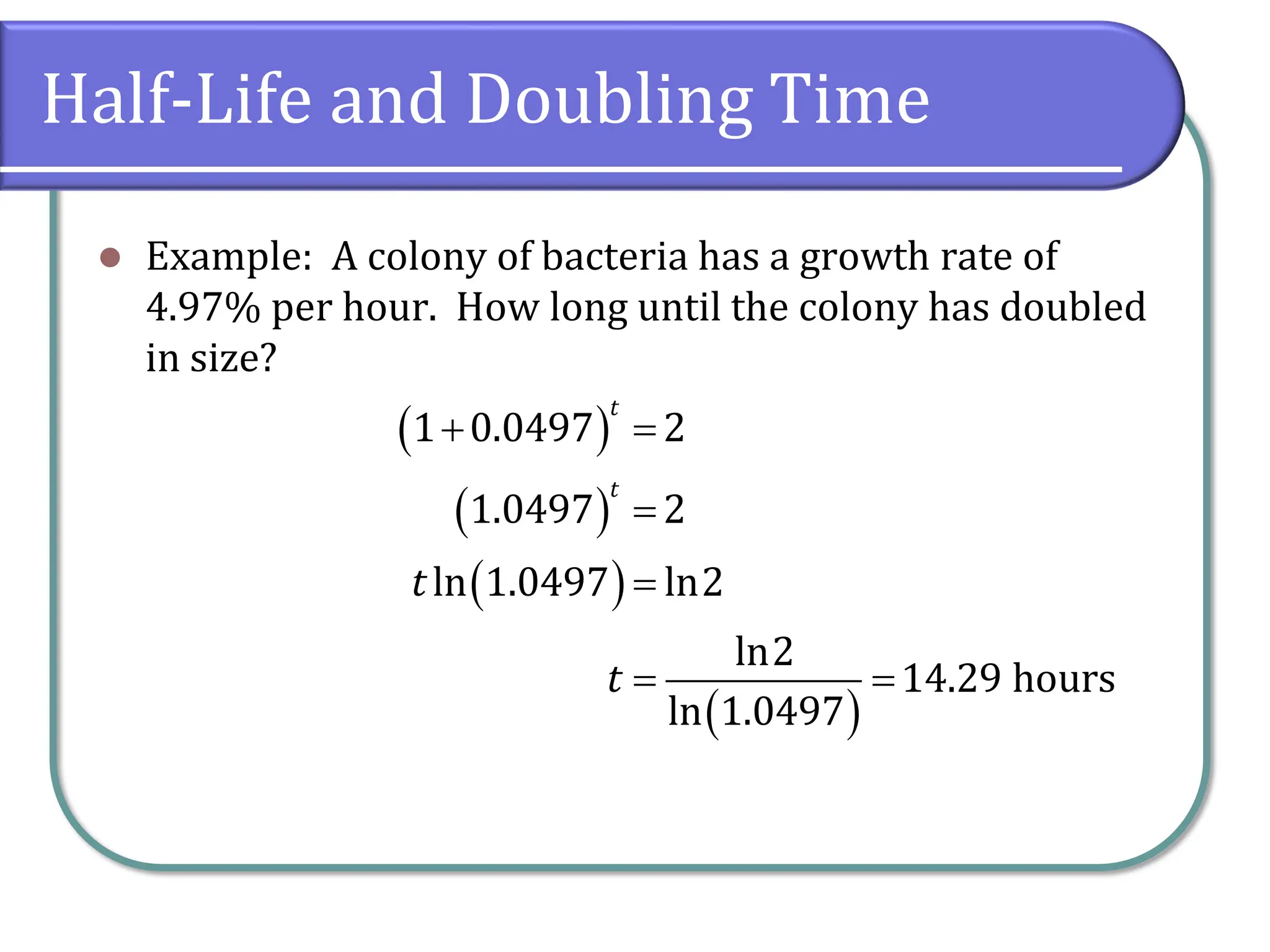 Half-Life and Doubling Time
⚫ Example: A colony of bacteria has a growth rate of
4.97% per hour. How long until the colony has doubled
in size?
( )
( )
( )
( )
1 0.0497 2
1.0497 2
ln 1.0497 ln2
ln2
14.29 hours
ln 1.0497
t
t
t
t
+ =
=
=
= =
 