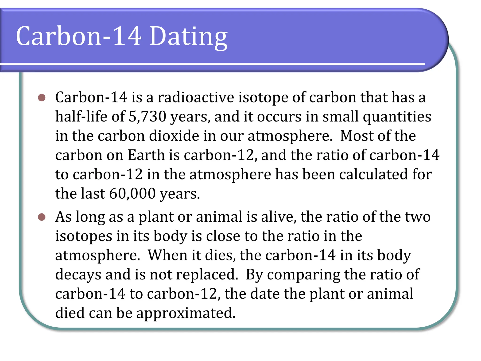 Carbon-14 Dating
⚫ Carbon-14 is a radioactive isotope of carbon that has a
half-life of 5,730 years, and it occurs in small quantities
in the carbon dioxide in our atmosphere. Most of the
carbon on Earth is carbon-12, and the ratio of carbon-14
to carbon-12 in the atmosphere has been calculated for
the last 60,000 years.
⚫ As long as a plant or animal is alive, the ratio of the two
isotopes in its body is close to the ratio in the
atmosphere. When it dies, the carbon-14 in its body
decays and is not replaced. By comparing the ratio of
carbon-14 to carbon-12, the date the plant or animal
died can be approximated.
 
