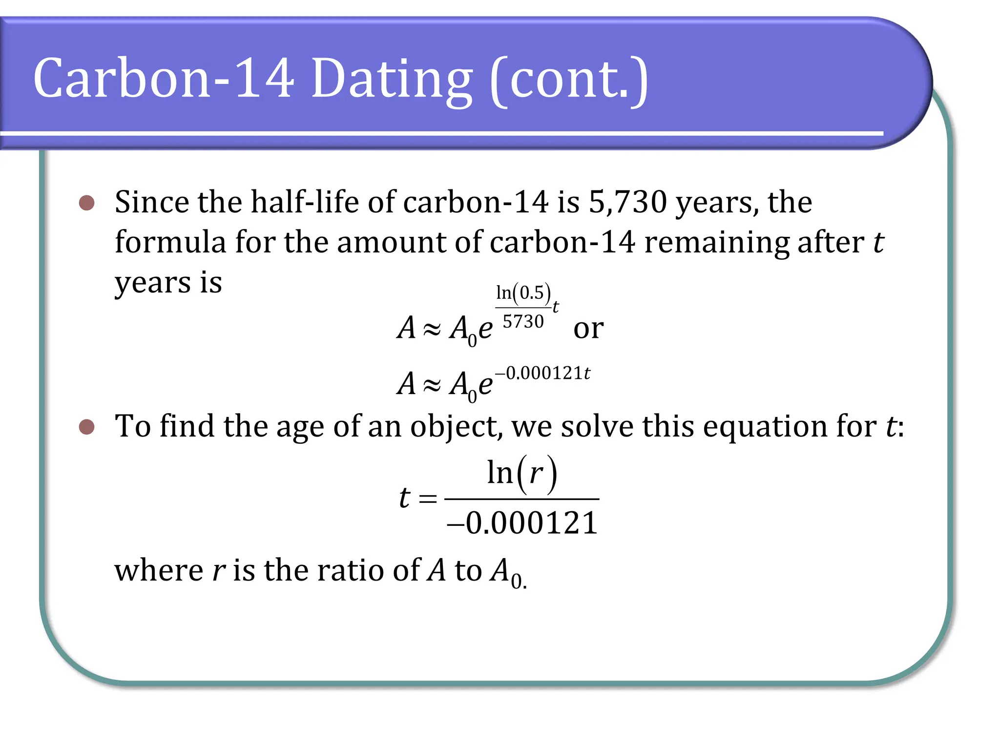 Carbon-14 Dating (cont.)
⚫ Since the half-life of carbon-14 is 5,730 years, the
formula for the amount of carbon-14 remaining after t
years is
⚫ To find the age of an object, we solve this equation for t:
where r is the ratio of A to A0.
( )
ln 0.5
5730
0
0.000121
0
or
t
t
A A e
A A e−


( )
ln
0.000121
r
t =
−
 
