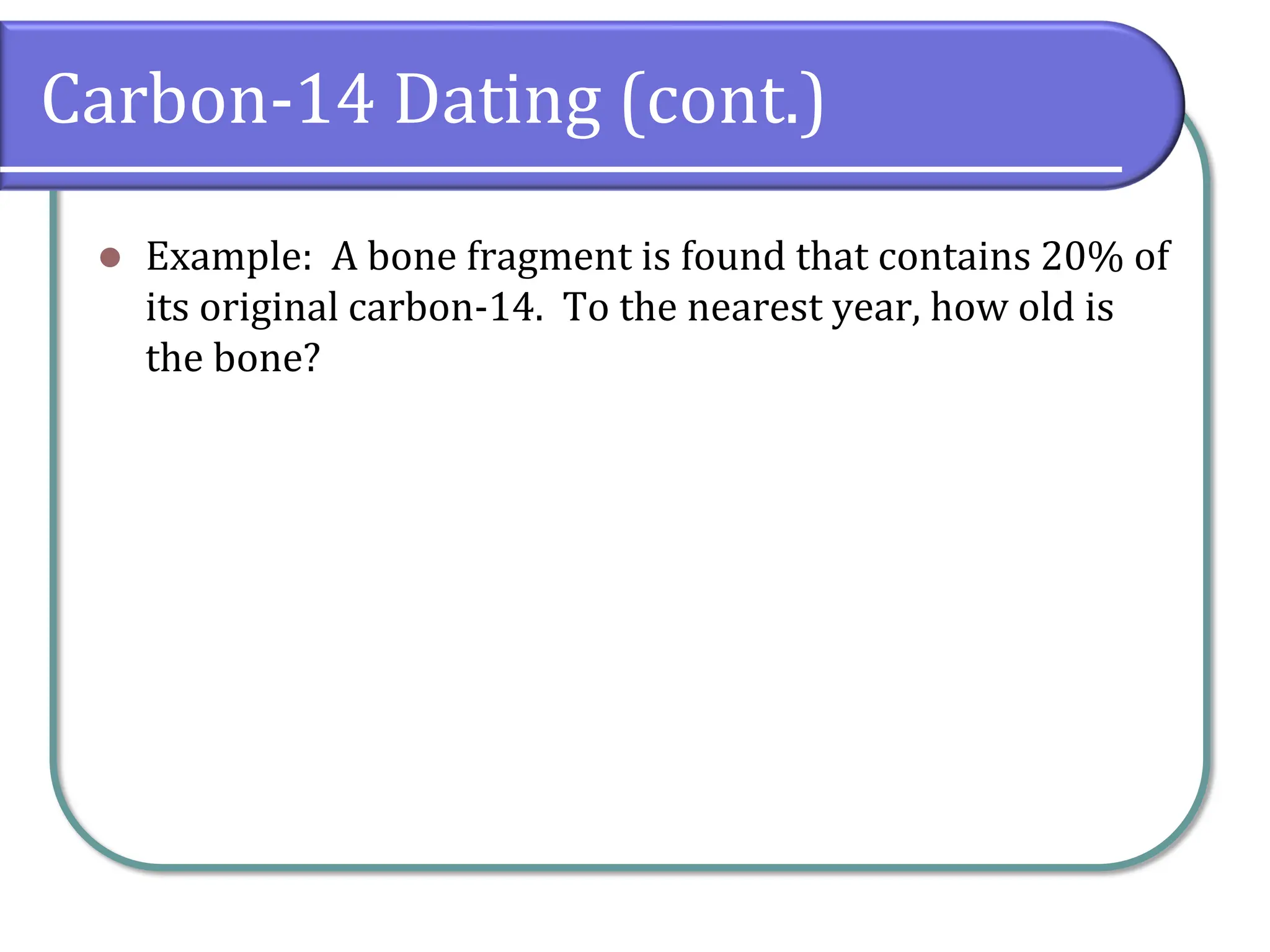 Carbon-14 Dating (cont.)
⚫ Example: A bone fragment is found that contains 20% of
its original carbon-14. To the nearest year, how old is
the bone?
 