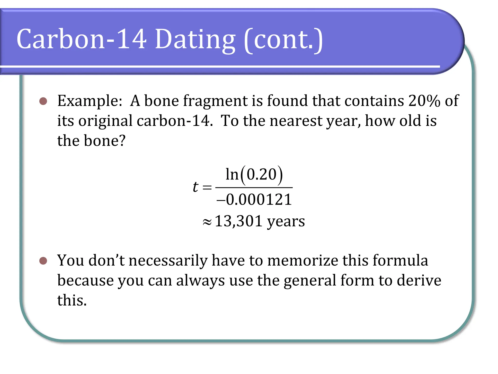Carbon-14 Dating (cont.)
⚫ Example: A bone fragment is found that contains 20% of
its original carbon-14. To the nearest year, how old is
the bone?
⚫ You don’t necessarily have to memorize this formula
because you can always use the general form to derive
this.
( )
ln 0.20
0.000121
13,301 years
t =
−

 