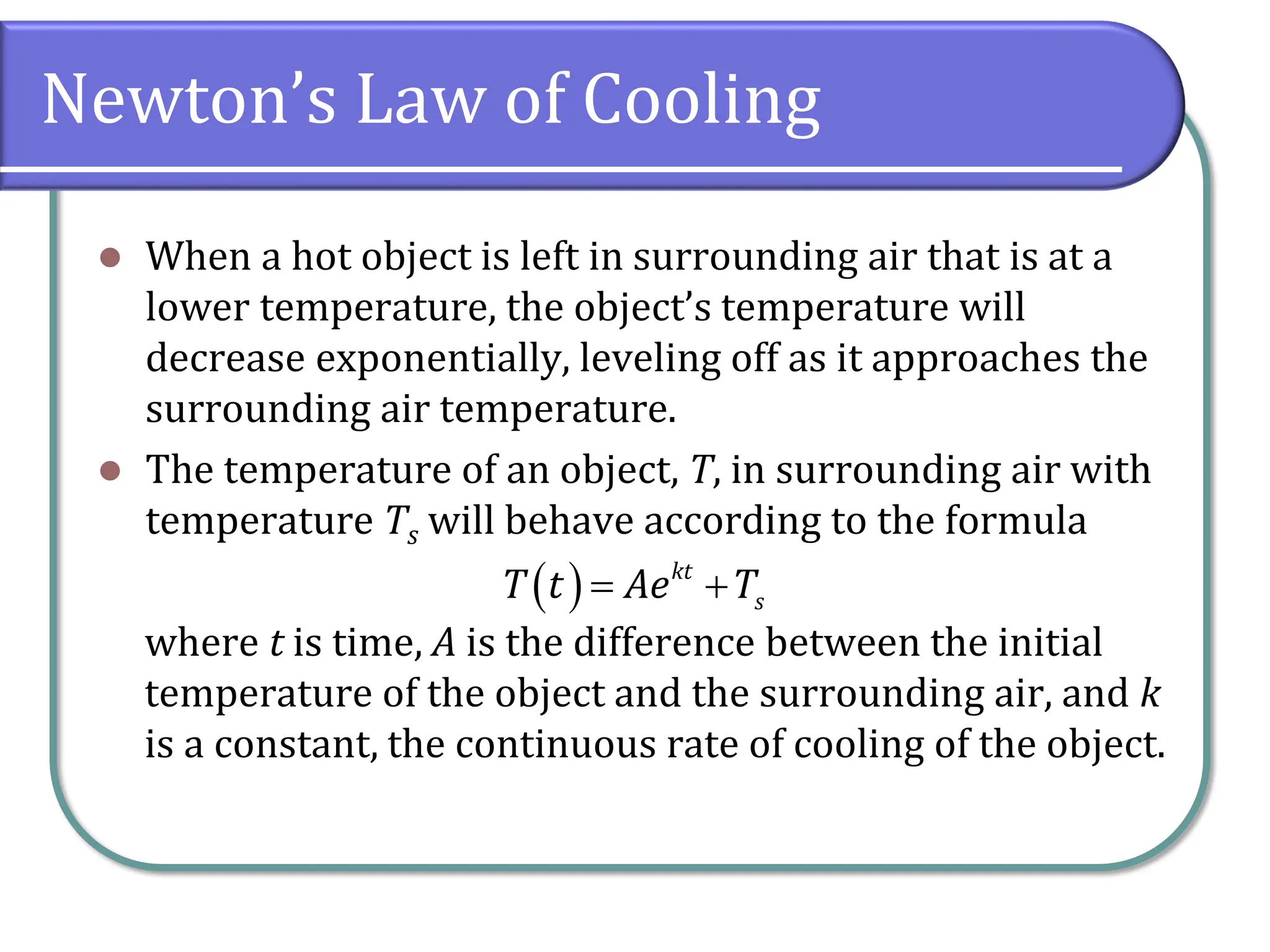 Newton’s Law of Cooling
⚫ When a hot object is left in surrounding air that is at a
lower temperature, the object’s temperature will
decrease exponentially, leveling off as it approaches the
surrounding air temperature.
⚫ The temperature of an object, T, in surrounding air with
temperature Ts will behave according to the formula
where t is time, A is the difference between the initial
temperature of the object and the surrounding air, and k
is a constant, the continuous rate of cooling of the object.
( ) kt
s
T t Ae T
= +
 