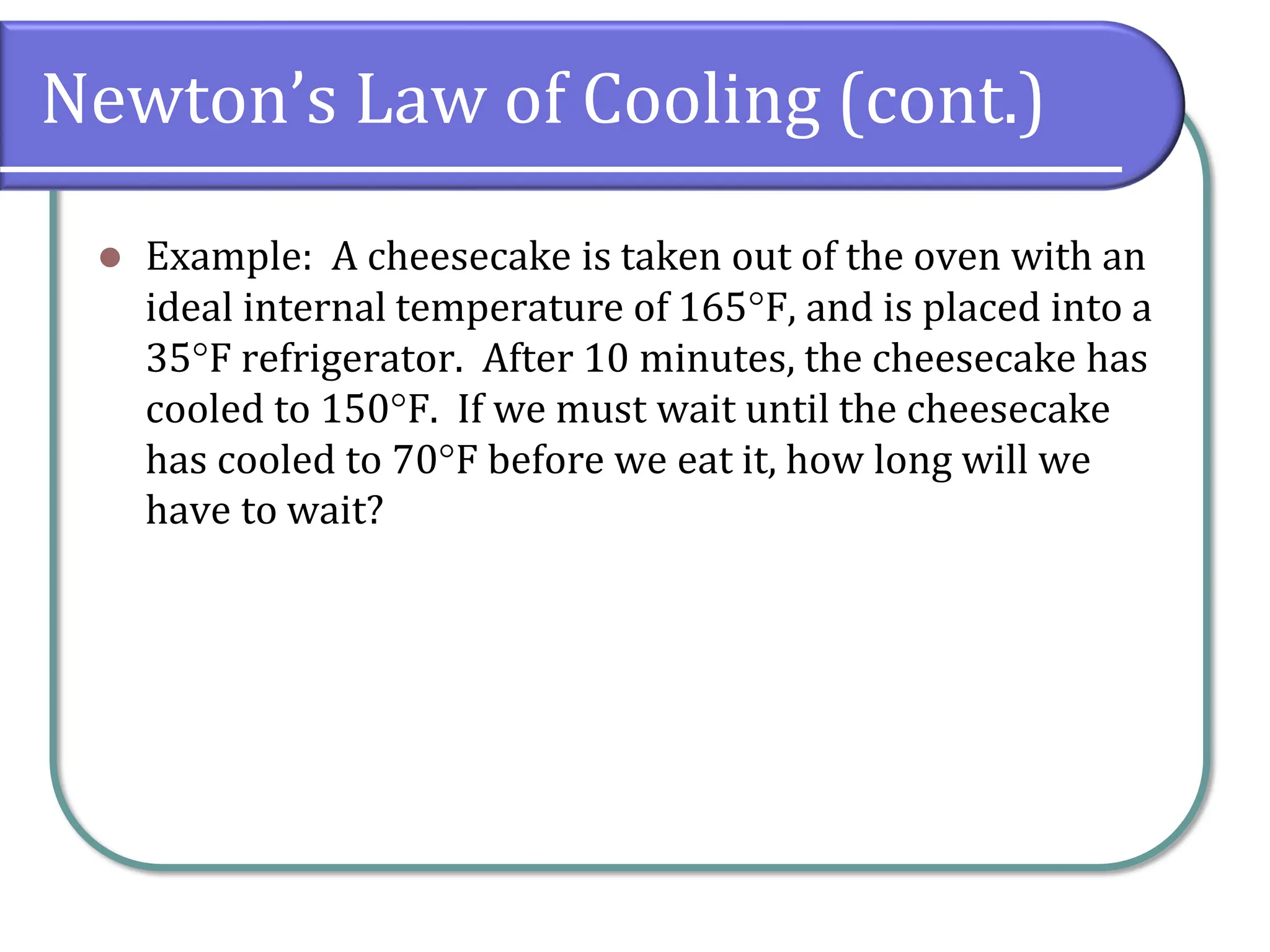 Newton’s Law of Cooling (cont.)
⚫ Example: A cheesecake is taken out of the oven with an
ideal internal temperature of 165F, and is placed into a
35F refrigerator. After 10 minutes, the cheesecake has
cooled to 150F. If we must wait until the cheesecake
has cooled to 70F before we eat it, how long will we
have to wait?
 