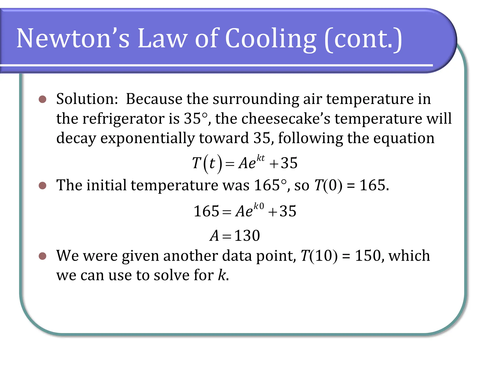 Newton’s Law of Cooling (cont.)
⚫ Solution: Because the surrounding air temperature in
the refrigerator is 35, the cheesecake’s temperature will
decay exponentially toward 35, following the equation
⚫ The initial temperature was 165, so T(0) = 165.
⚫ We were given another data point, T(10) = 150, which
we can use to solve for k.
( ) 35
kt
T t Ae
= +
0
165 35
130
k
Ae
A
= +
=
 
