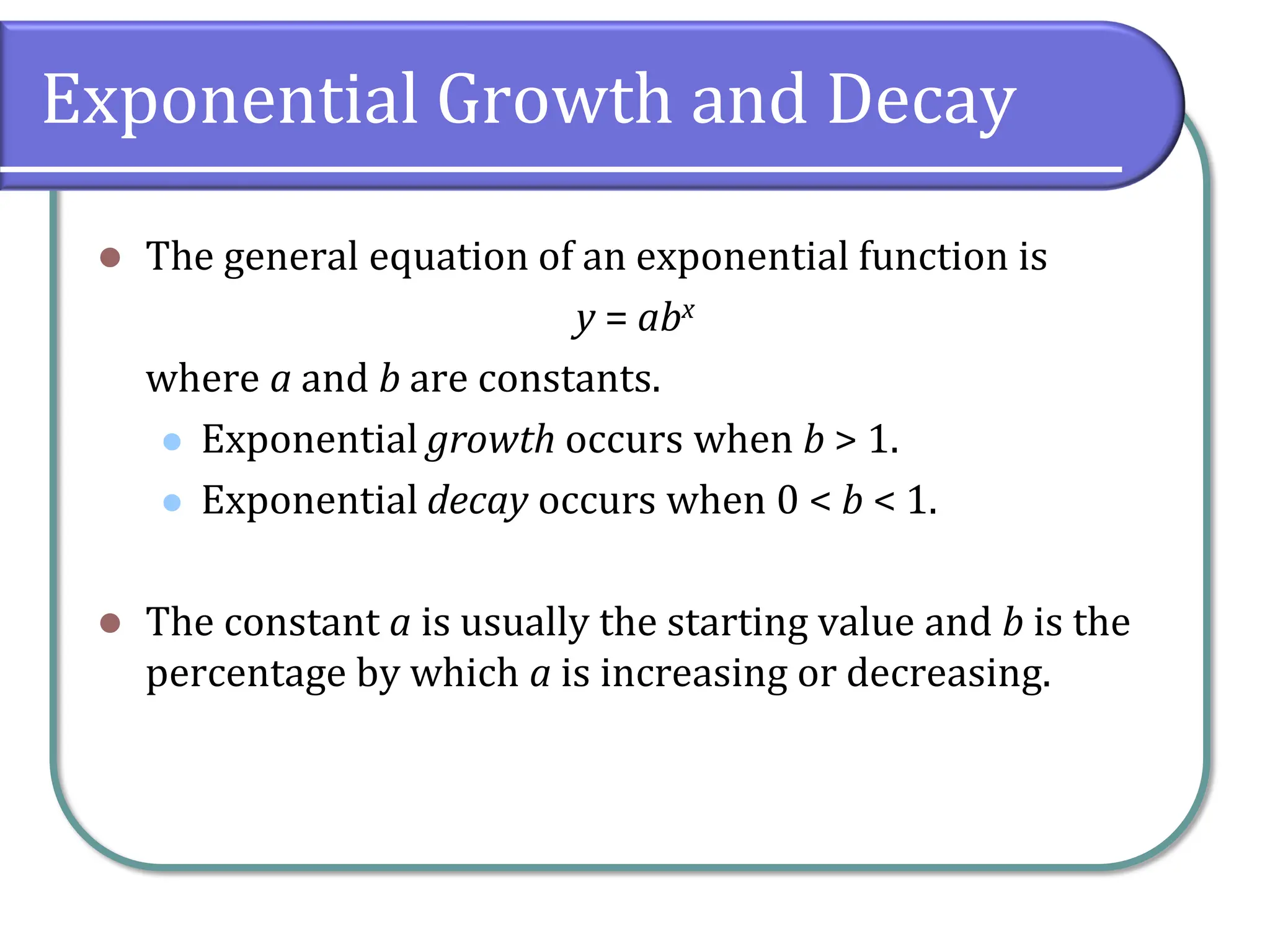 Exponential Growth and Decay
⚫ The general equation of an exponential function is
y = abx
where a and b are constants.
⚫ Exponential growth occurs when b > 1.
⚫ Exponential decay occurs when 0 < b < 1.
⚫ The constant a is usually the starting value and b is the
percentage by which a is increasing or decreasing.
 