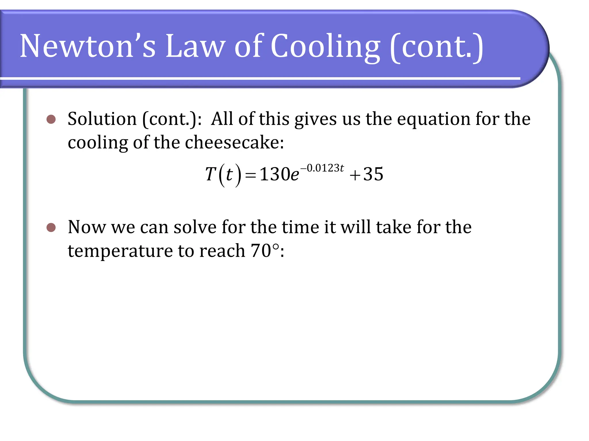 Newton’s Law of Cooling (cont.)
⚫ Solution (cont.): All of this gives us the equation for the
cooling of the cheesecake:
⚫ Now we can solve for the time it will take for the
temperature to reach 70:
( ) 0.0123
130 35
t
T t e−
= +
 