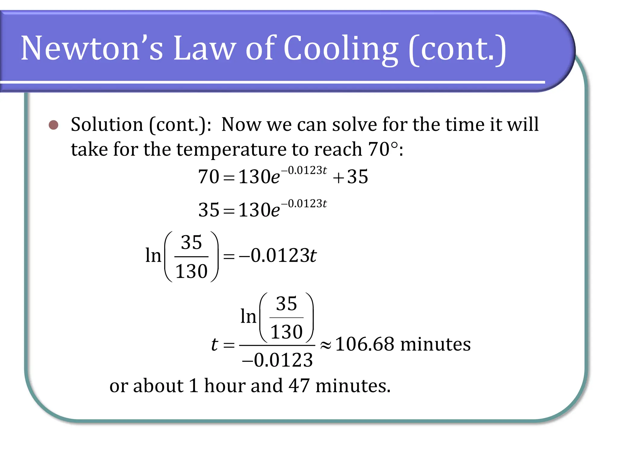 Newton’s Law of Cooling (cont.)
⚫ Solution (cont.): Now we can solve for the time it will
take for the temperature to reach 70:
or about 1 hour and 47 minutes.
0.0123
0.0123
70 130 35
35 130
35
ln 0.0123
130
35
ln
130
106.68 minutes
0.0123
t
t
e
e
t
t
−
−
= +
=
 
= −
 
 
 
 
 
= 
−
 
