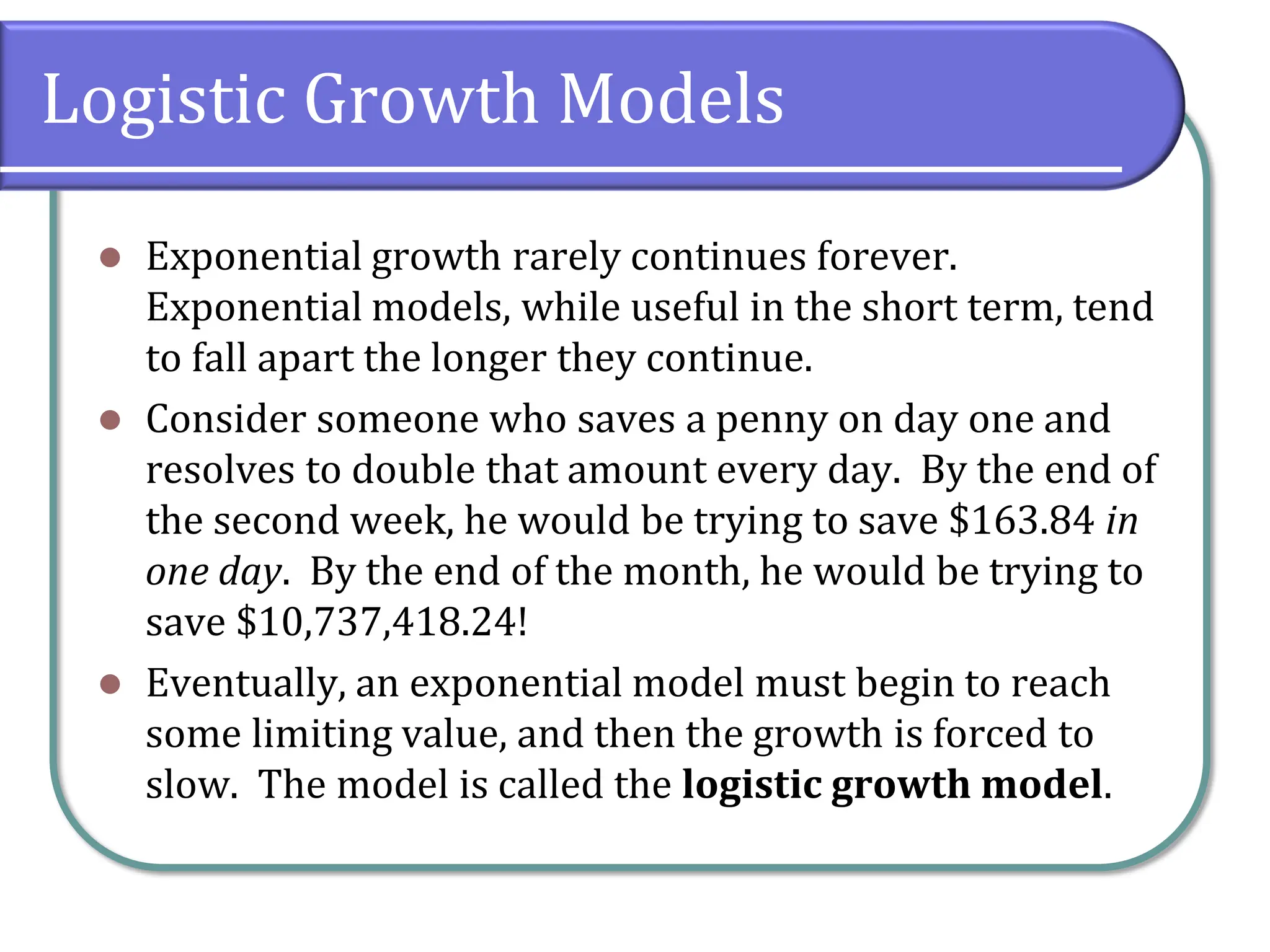 Logistic Growth Models
⚫ Exponential growth rarely continues forever.
Exponential models, while useful in the short term, tend
to fall apart the longer they continue.
⚫ Consider someone who saves a penny on day one and
resolves to double that amount every day. By the end of
the second week, he would be trying to save $163.84 in
one day. By the end of the month, he would be trying to
save $10,737,418.24!
⚫ Eventually, an exponential model must begin to reach
some limiting value, and then the growth is forced to
slow. The model is called the logistic growth model.
 