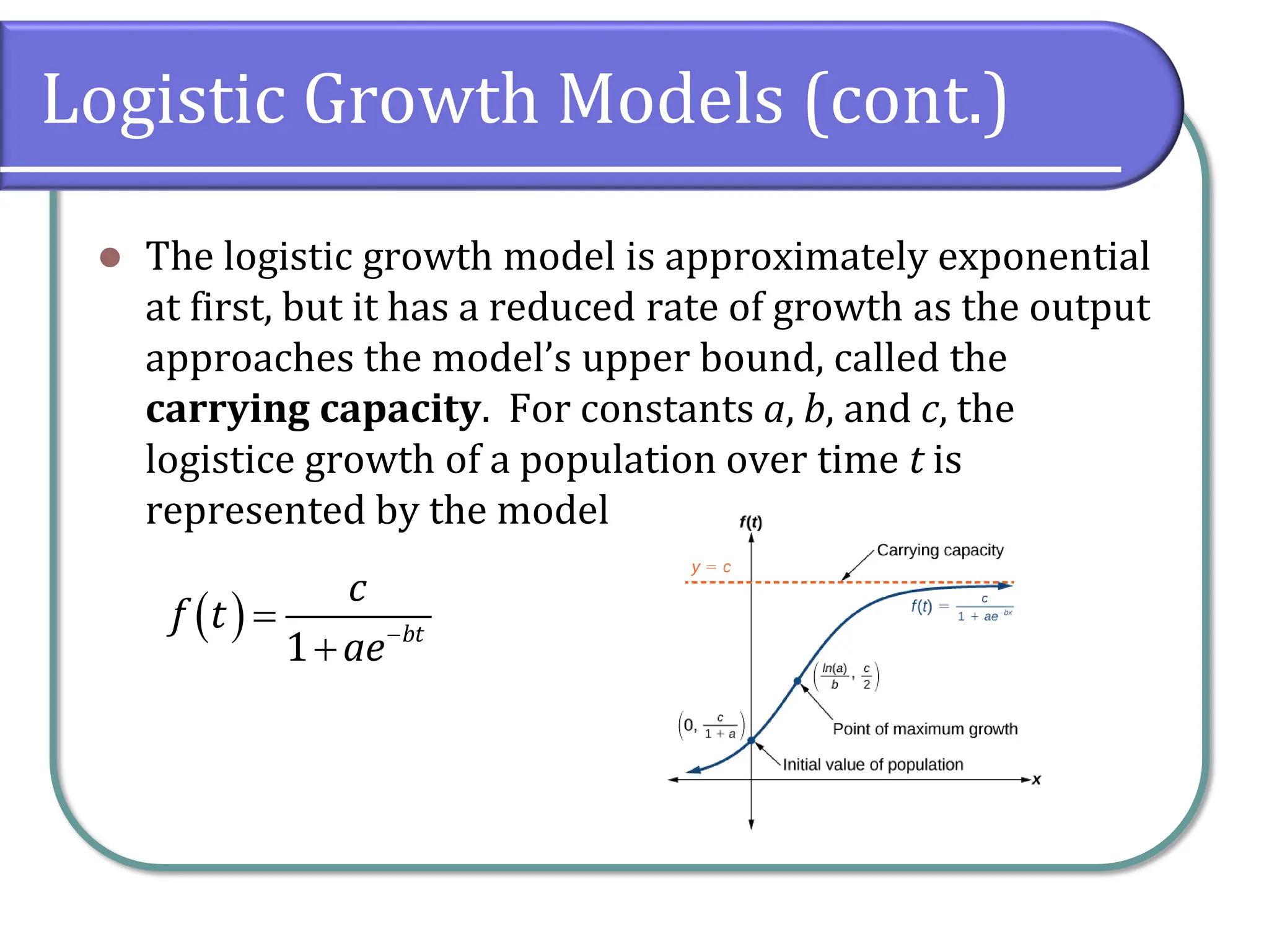 Logistic Growth Models (cont.)
⚫ The logistic growth model is approximately exponential
at first, but it has a reduced rate of growth as the output
approaches the model’s upper bound, called the
carrying capacity. For constants a, b, and c, the
logistice growth of a population over time t is
represented by the model
( )
1 bt
c
f t
ae−
=
+
 