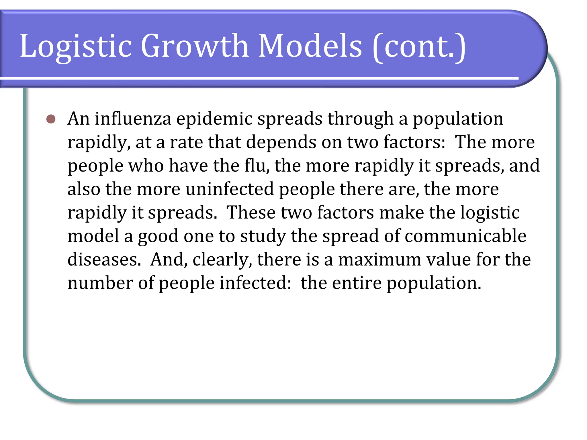 Logistic Growth Models (cont.)
⚫ An influenza epidemic spreads through a population
rapidly, at a rate that depends on two factors: The more
people who have the flu, the more rapidly it spreads, and
also the more uninfected people there are, the more
rapidly it spreads. These two factors make the logistic
model a good one to study the spread of communicable
diseases. And, clearly, there is a maximum value for the
number of people infected: the entire population.
 
