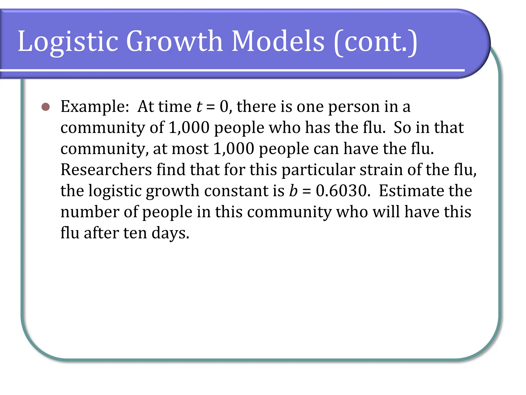Logistic Growth Models (cont.)
⚫ Example: At time t = 0, there is one person in a
community of 1,000 people who has the flu. So in that
community, at most 1,000 people can have the flu.
Researchers find that for this particular strain of the flu,
the logistic growth constant is b = 0.6030. Estimate the
number of people in this community who will have this
flu after ten days.
 