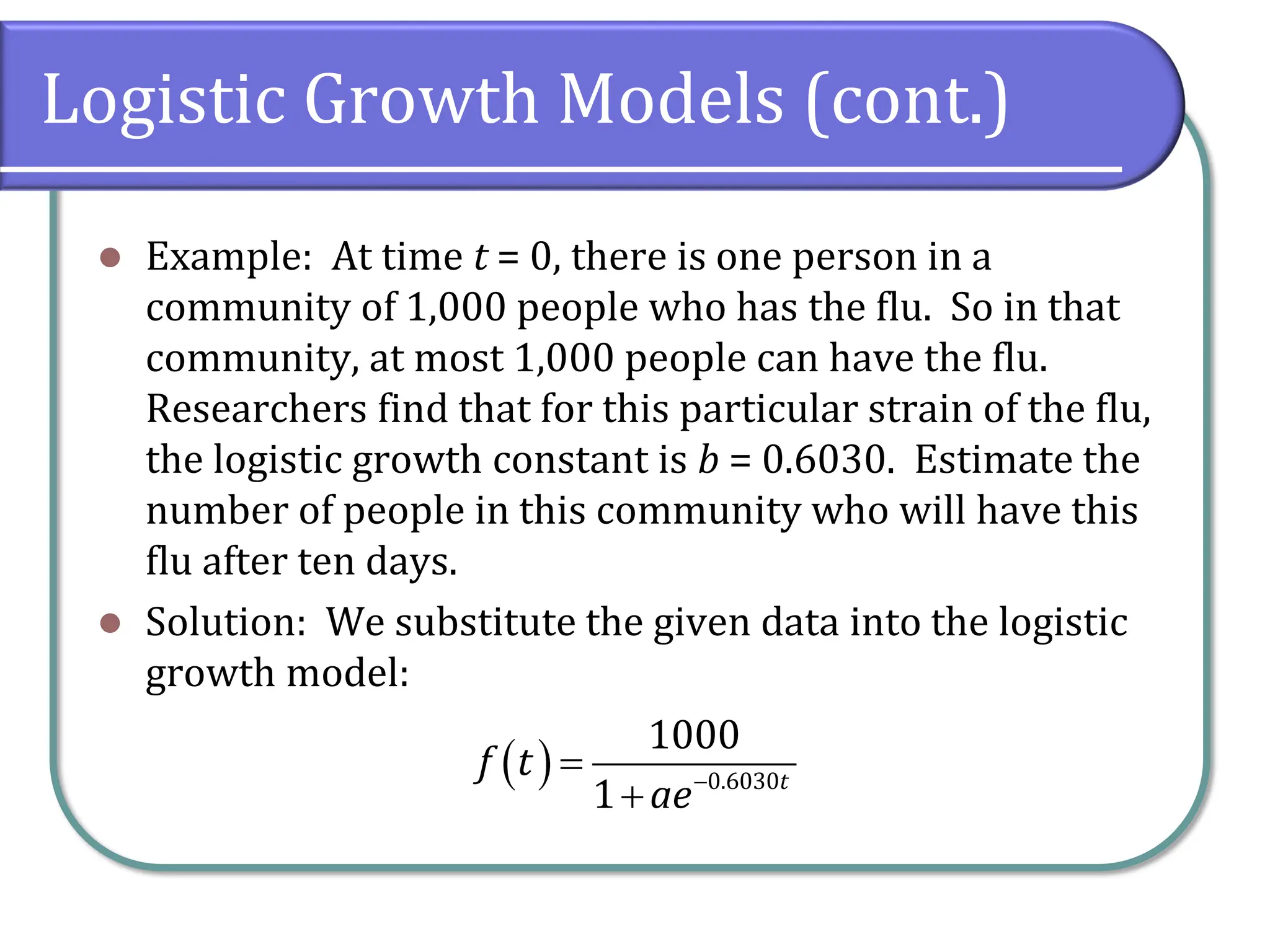 Logistic Growth Models (cont.)
⚫ Example: At time t = 0, there is one person in a
community of 1,000 people who has the flu. So in that
community, at most 1,000 people can have the flu.
Researchers find that for this particular strain of the flu,
the logistic growth constant is b = 0.6030. Estimate the
number of people in this community who will have this
flu after ten days.
⚫ Solution: We substitute the given data into the logistic
growth model:
( ) 0.6030
1000
1 t
f t
ae−
=
+
 