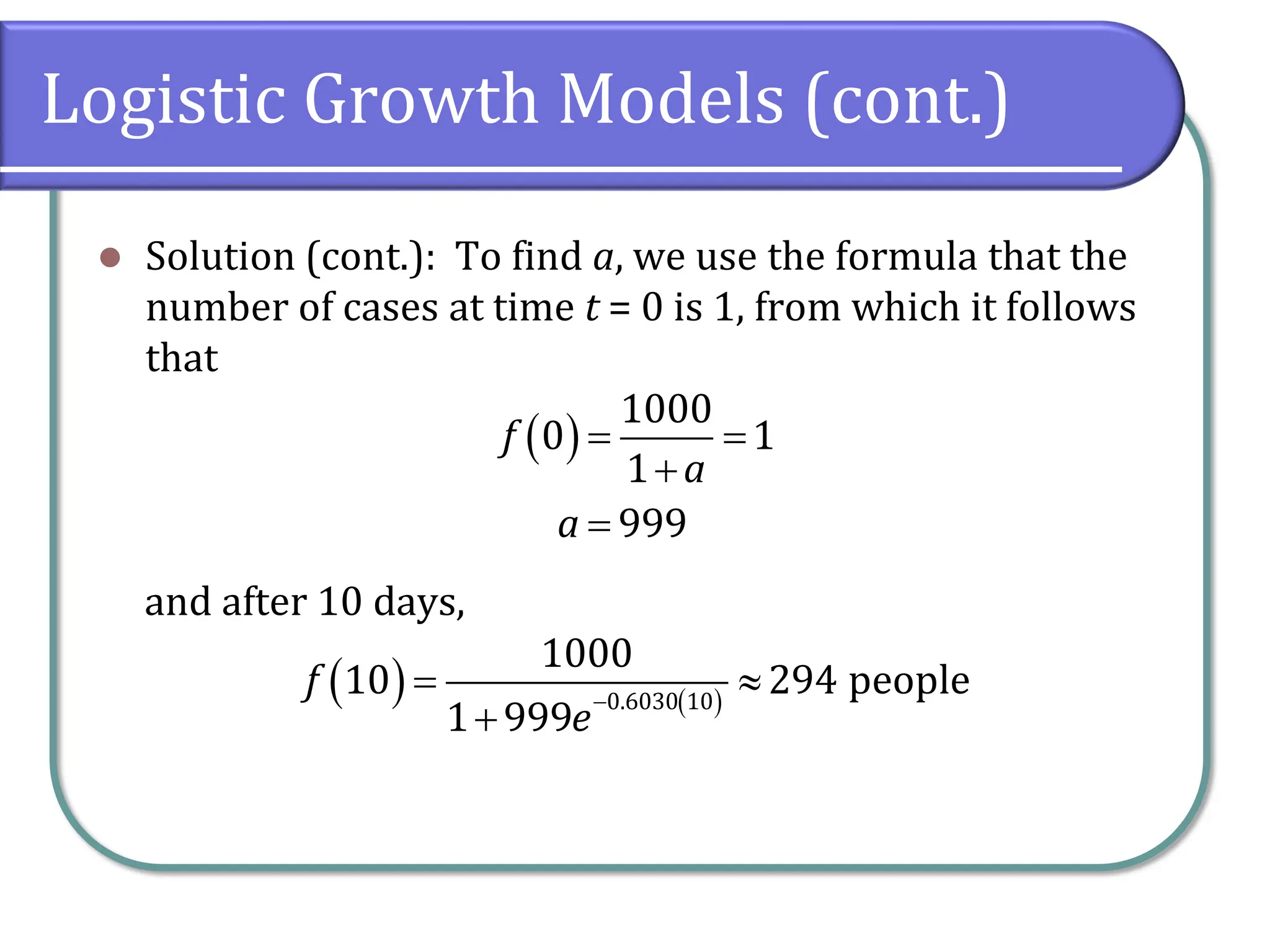 Logistic Growth Models (cont.)
⚫ Solution (cont.): To find a, we use the formula that the
number of cases at time t = 0 is 1, from which it follows
that
and after 10 days,
( )
1000
0 1
1
999
f
a
a
= =
+
=
( ) ( )
0.6030 10
1000
10 294 people
1 999
f
e
−
= 
+
 