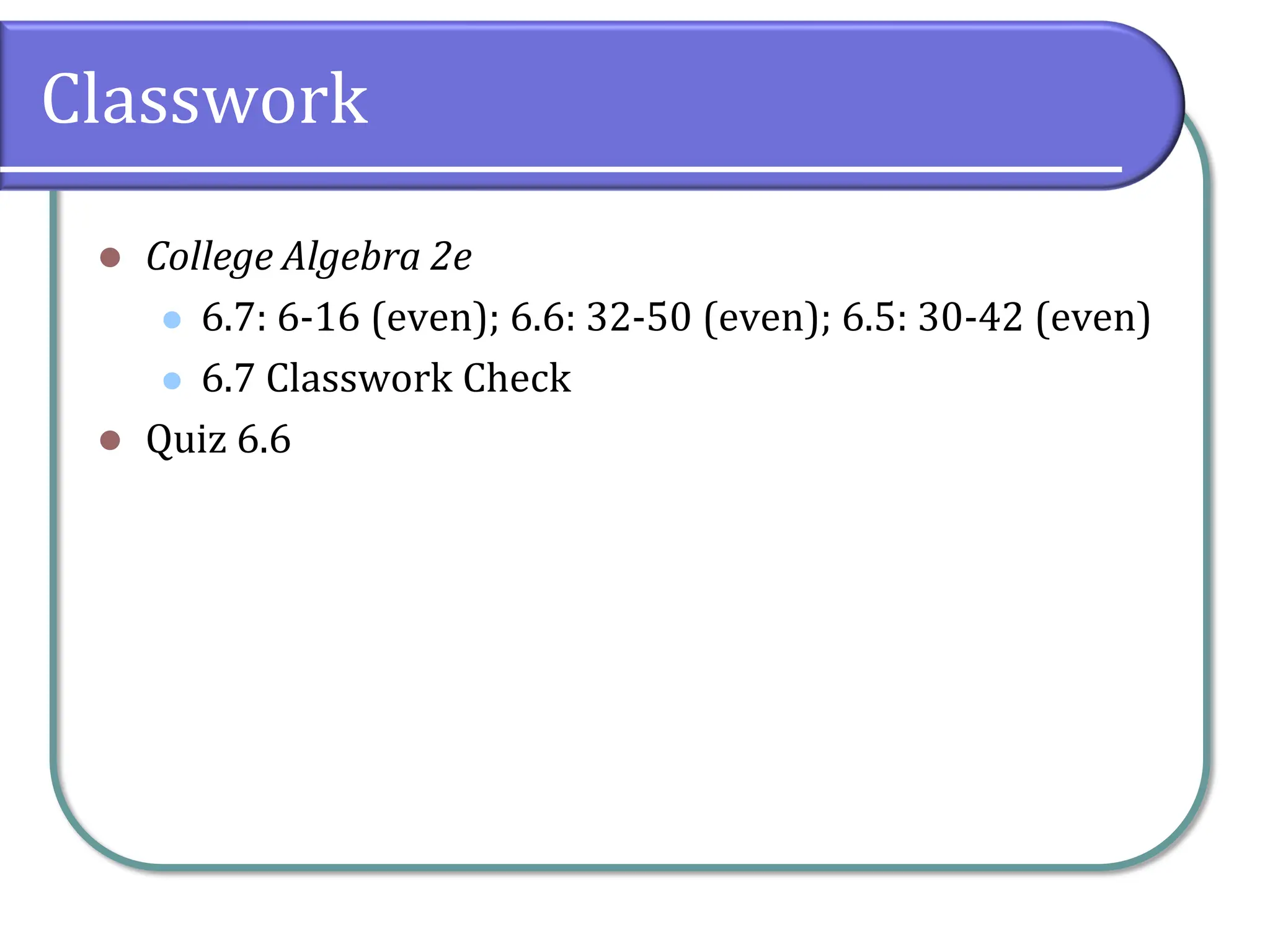 Classwork
⚫ College Algebra 2e
⚫ 6.7: 6-16 (even); 6.6: 32-50 (even); 6.5: 30-42 (even)
⚫ 6.7 Classwork Check
⚫ Quiz 6.6
 