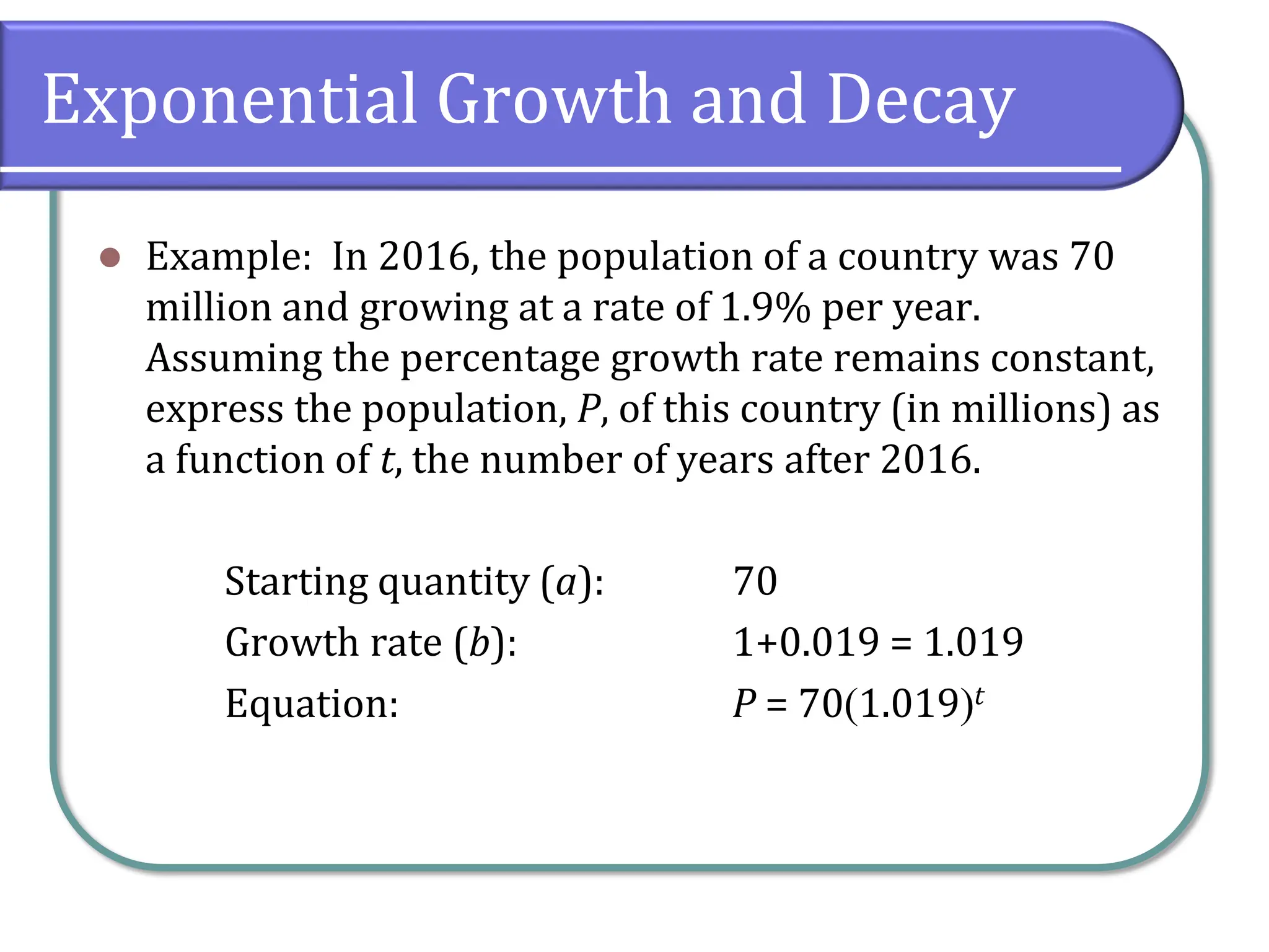 Exponential Growth and Decay
⚫ Example: In 2016, the population of a country was 70
million and growing at a rate of 1.9% per year.
Assuming the percentage growth rate remains constant,
express the population, P, of this country (in millions) as
a function of t, the number of years after 2016.
Starting quantity (a): 70
Growth rate (b): 1+0.019 = 1.019
Equation: P = 70(1.019)t
 