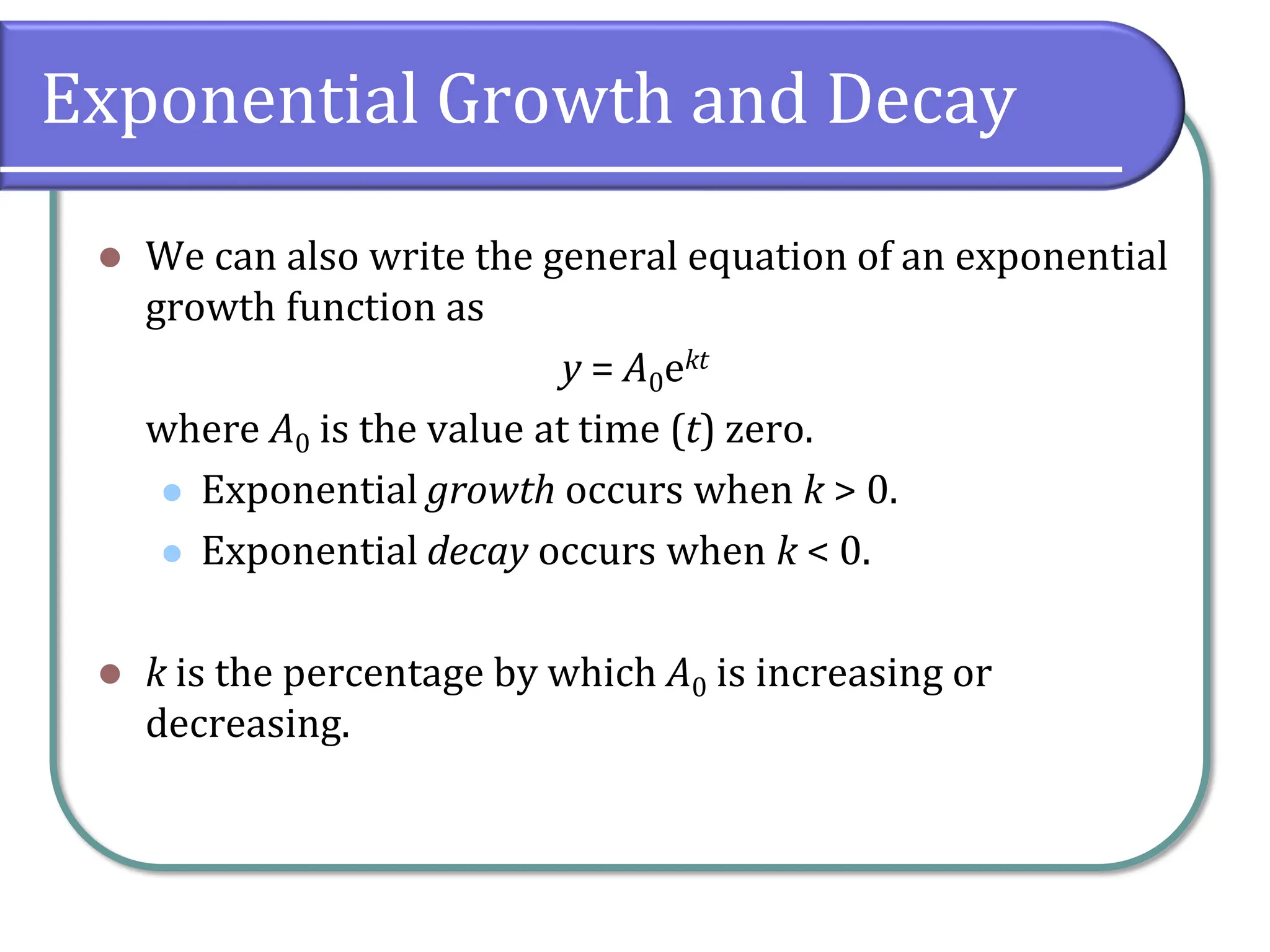 Exponential Growth and Decay
⚫ We can also write the general equation of an exponential
growth function as
y = A0ekt
where A0 is the value at time (t) zero.
⚫ Exponential growth occurs when k > 0.
⚫ Exponential decay occurs when k < 0.
⚫ k is the percentage by which A0 is increasing or
decreasing.
 