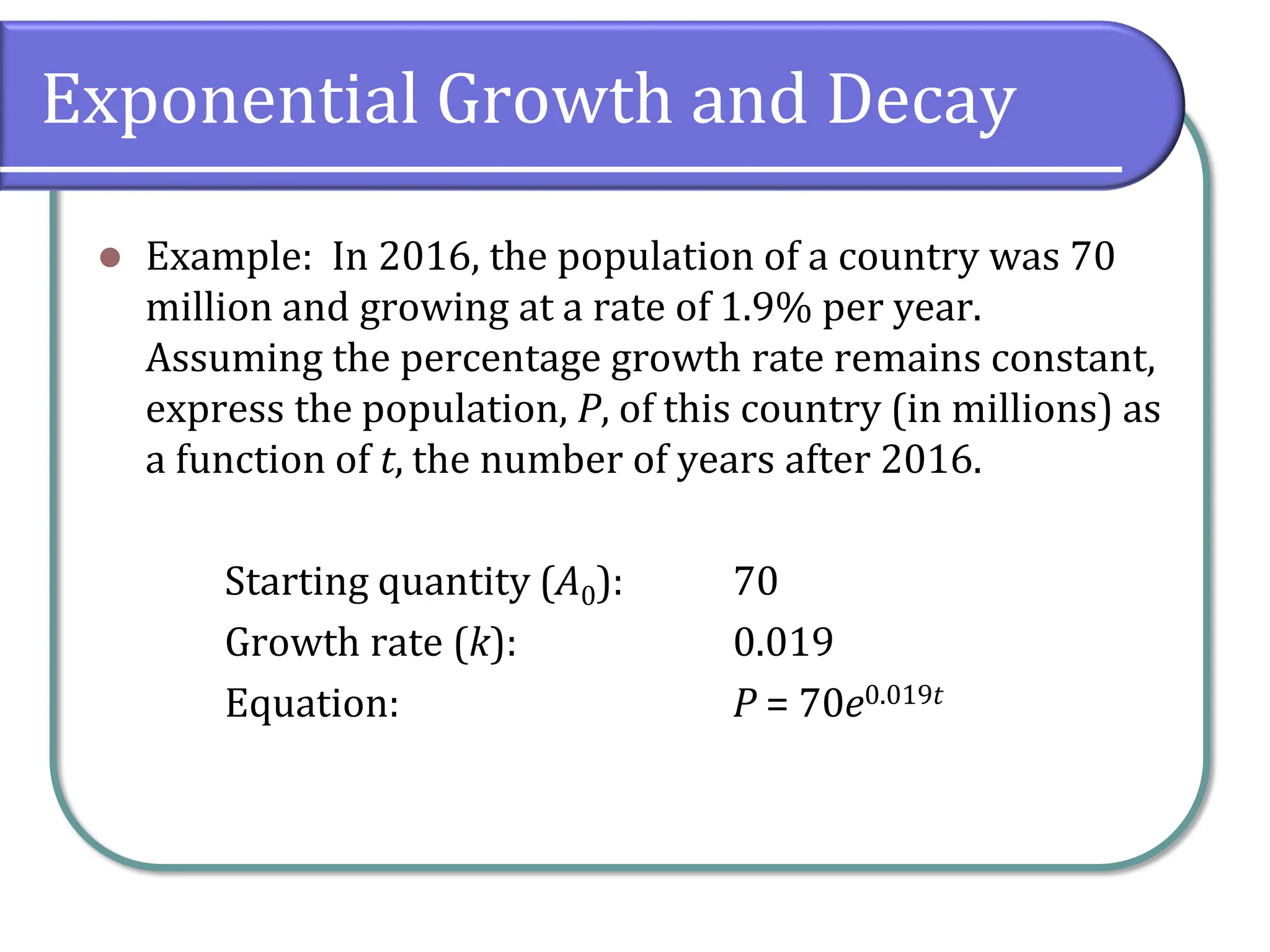 Exponential Growth and Decay
⚫ Example: In 2016, the population of a country was 70
million and growing at a rate of 1.9% per year.
Assuming the percentage growth rate remains constant,
express the population, P, of this country (in millions) as
a function of t, the number of years after 2016.
Starting quantity (A0): 70
Growth rate (k): 0.019
Equation: P = 70e0.019t
 