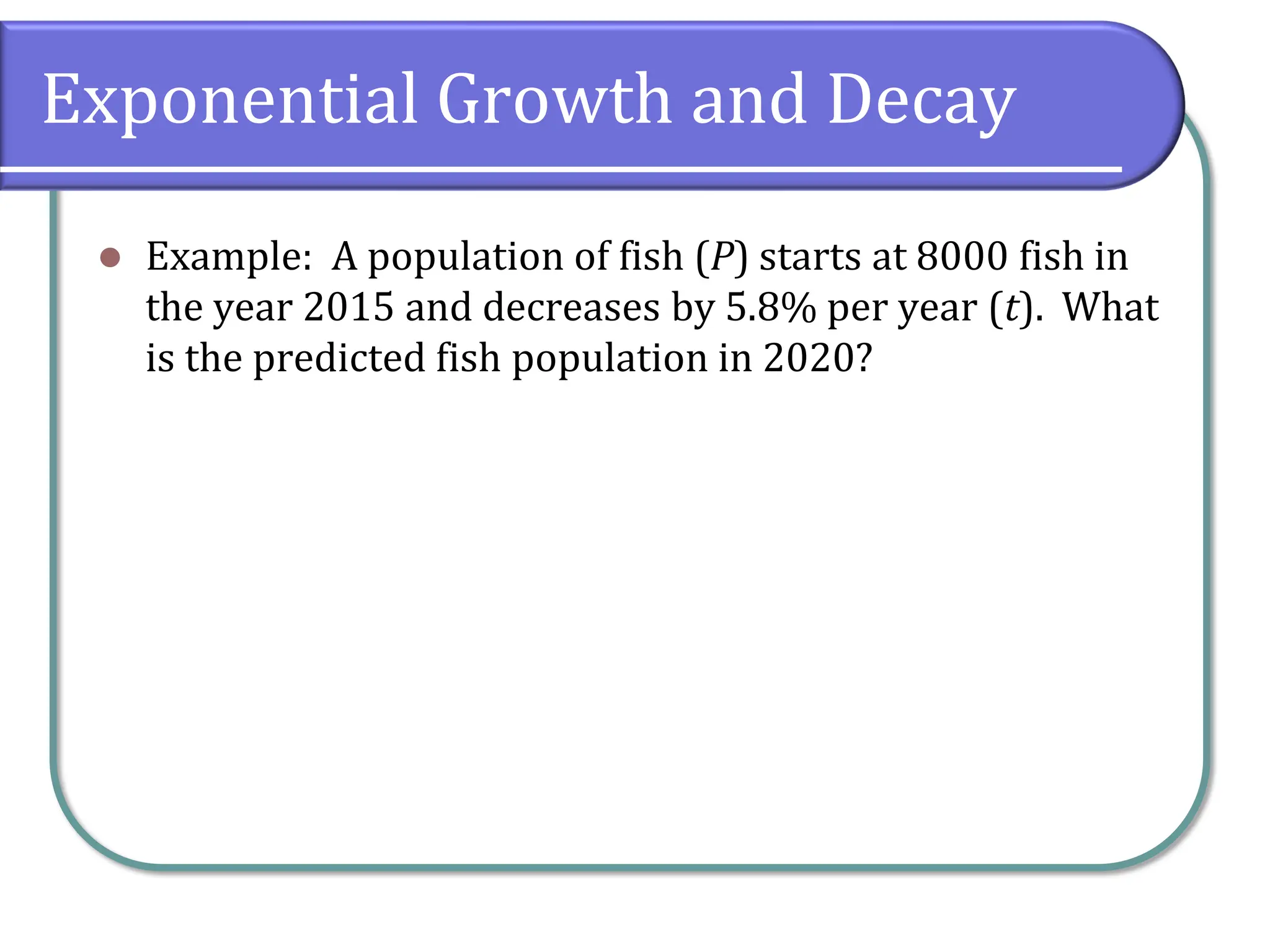 Exponential Growth and Decay
⚫ Example: A population of fish (P) starts at 8000 fish in
the year 2015 and decreases by 5.8% per year (t). What
is the predicted fish population in 2020?
 