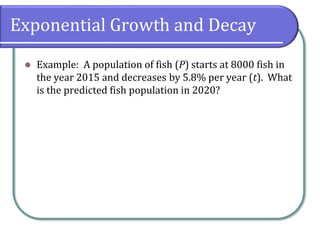 Exponential Growth and Decay
⚫ Example: A population of fish (P) starts at 8000 fish in
the year 2015 and decreases by 5.8% per year (t). What
is the predicted fish population in 2020?
 