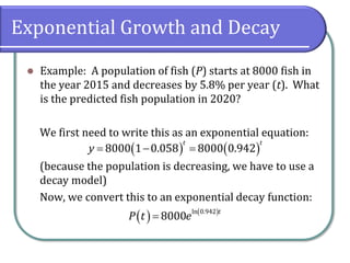 Exponential Growth and Decay
⚫ Example: A population of fish (P) starts at 8000 fish in
the year 2015 and decreases by 5.8% per year (t). What
is the predicted fish population in 2020?
We first need to write this as an exponential equation:
(because the population is decreasing, we have to use a
decay model)
Now, we convert this to an exponential decay function:
( ) ( )
8000 1 0.058 8000 0.942
t t
y = − =
( ) ( )
ln 0.942
8000
t
P t e
=
 