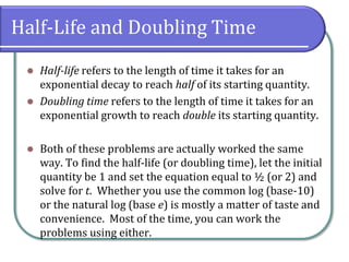 Half-Life and Doubling Time
⚫ Half-life refers to the length of time it takes for an
exponential decay to reach half of its starting quantity.
⚫ Doubling time refers to the length of time it takes for an
exponential growth to reach double its starting quantity.
⚫ Both of these problems are actually worked the same
way. To find the half-life (or doubling time), let the initial
quantity be 1 and set the equation equal to ½ (or 2) and
solve for t. Whether you use the common log (base-10)
or the natural log (base e) is mostly a matter of taste and
convenience. Most of the time, you can work the
problems using either.
 