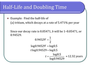 Half-Life and Doubling Time
⚫ Example: Find the half-life of
(a) tritium, which decays at a rate of 5.471% per year
Since our decay rate is 0.05471, b will be 1–0.05471, or
0.94529.
=
1
0.94529
2
t
=
log0.94529 log0.5
t
=
log0.94529 log0.5
t
=
log0.5
log0.94529
t 12.32 years
 