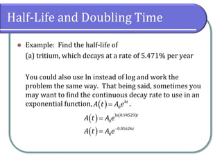 Half-Life and Doubling Time
⚫ Example: Find the half-life of
(a) tritium, which decays at a rate of 5.471% per year
You could also use ln instead of log and work the
problem the same way. That being said, sometimes you
may want to find the continuous decay rate to use in an
exponential function, .
( ) 0
kt
A t A e
=
( ) ( )
( )
ln 0.94529
0
0.05626
0
t
t
A t A e
A t A e−
=
=
 