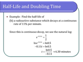 Half-Life and Doubling Time
⚫ Example: Find the half-life of
(b) a radioactive substance which decays at a continuous
rate of 11% per minute.
Since this is continuous decay, we use the natural log:
−
=
0.11 1
2
t
e
−
=
0.11
ln ln0.5
t
e
− =
0.11 ln0.5
t
=
−
ln0.5
0.11
t  6.30 minutes
 