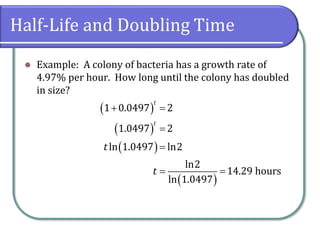 Half-Life and Doubling Time
⚫ Example: A colony of bacteria has a growth rate of
4.97% per hour. How long until the colony has doubled
in size?
( )
( )
( )
( )
1 0.0497 2
1.0497 2
ln 1.0497 ln2
ln2
14.29 hours
ln 1.0497
t
t
t
t
+ =
=
=
= =
 