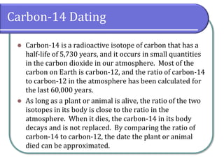 Carbon-14 Dating
⚫ Carbon-14 is a radioactive isotope of carbon that has a
half-life of 5,730 years, and it occurs in small quantities
in the carbon dioxide in our atmosphere. Most of the
carbon on Earth is carbon-12, and the ratio of carbon-14
to carbon-12 in the atmosphere has been calculated for
the last 60,000 years.
⚫ As long as a plant or animal is alive, the ratio of the two
isotopes in its body is close to the ratio in the
atmosphere. When it dies, the carbon-14 in its body
decays and is not replaced. By comparing the ratio of
carbon-14 to carbon-12, the date the plant or animal
died can be approximated.
 