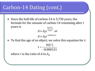 Carbon-14 Dating (cont.)
⚫ Since the half-life of carbon-14 is 5,730 years, the
formula for the amount of carbon-14 remaining after t
years is
⚫ To find the age of an object, we solve this equation for t:
where r is the ratio of A to A0.
( )
ln 0.5
5730
0
0.000121
0
or
t
t
A A e
A A e−


( )
ln
0.000121
r
t =
−
 