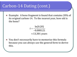 Carbon-14 Dating (cont.)
⚫ Example: A bone fragment is found that contains 20% of
its original carbon-14. To the nearest year, how old is
the bone?
⚫ You don’t necessarily have to memorize this formula
because you can always use the general form to derive
this.
( )
ln 0.20
0.000121
13,301 years
t =
−

 