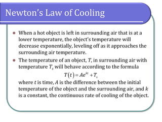 Newton’s Law of Cooling
⚫ When a hot object is left in surrounding air that is at a
lower temperature, the object’s temperature will
decrease exponentially, leveling off as it approaches the
surrounding air temperature.
⚫ The temperature of an object, T, in surrounding air with
temperature Ts will behave according to the formula
where t is time, A is the difference between the initial
temperature of the object and the surrounding air, and k
is a constant, the continuous rate of cooling of the object.
( ) kt
s
T t Ae T
= +
 