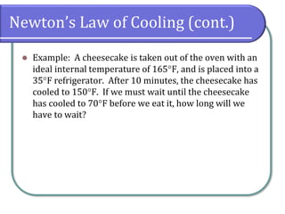 Newton’s Law of Cooling (cont.)
⚫ Example: A cheesecake is taken out of the oven with an
ideal internal temperature of 165F, and is placed into a
35F refrigerator. After 10 minutes, the cheesecake has
cooled to 150F. If we must wait until the cheesecake
has cooled to 70F before we eat it, how long will we
have to wait?
 