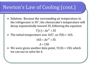 Newton’s Law of Cooling (cont.)
⚫ Solution: Because the surrounding air temperature in
the refrigerator is 35, the cheesecake’s temperature will
decay exponentially toward 35, following the equation
⚫ The initial temperature was 165, so T(0) = 165.
⚫ We were given another data point, T(10) = 150, which
we can use to solve for k.
( ) 35
kt
T t Ae
= +
0
165 35
130
k
Ae
A
= +
=
 