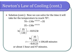 Newton’s Law of Cooling (cont.)
⚫ Solution (cont.): Now we can solve for the time it will
take for the temperature to reach 70:
or about 1 hour and 47 minutes.
0.0123
0.0123
70 130 35
35 130
35
ln 0.0123
130
35
ln
130
106.68 minutes
0.0123
t
t
e
e
t
t
−
−
= +
=
 
= −
 
 
 
 
 
= 
−
 