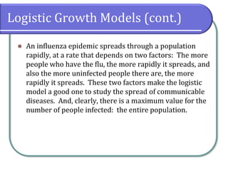 Logistic Growth Models (cont.)
⚫ An influenza epidemic spreads through a population
rapidly, at a rate that depends on two factors: The more
people who have the flu, the more rapidly it spreads, and
also the more uninfected people there are, the more
rapidly it spreads. These two factors make the logistic
model a good one to study the spread of communicable
diseases. And, clearly, there is a maximum value for the
number of people infected: the entire population.
 