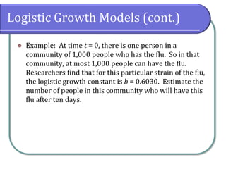 Logistic Growth Models (cont.)
⚫ Example: At time t = 0, there is one person in a
community of 1,000 people who has the flu. So in that
community, at most 1,000 people can have the flu.
Researchers find that for this particular strain of the flu,
the logistic growth constant is b = 0.6030. Estimate the
number of people in this community who will have this
flu after ten days.
 
