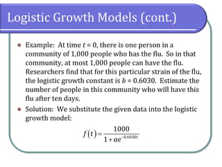 Logistic Growth Models (cont.)
⚫ Example: At time t = 0, there is one person in a
community of 1,000 people who has the flu. So in that
community, at most 1,000 people can have the flu.
Researchers find that for this particular strain of the flu,
the logistic growth constant is b = 0.6030. Estimate the
number of people in this community who will have this
flu after ten days.
⚫ Solution: We substitute the given data into the logistic
growth model:
( ) 0.6030
1000
1 t
f t
ae−
=
+
 