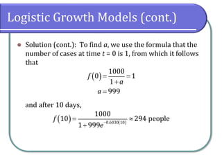 Logistic Growth Models (cont.)
⚫ Solution (cont.): To find a, we use the formula that the
number of cases at time t = 0 is 1, from which it follows
that
and after 10 days,
( )
1000
0 1
1
999
f
a
a
= =
+
=
( ) ( )
0.6030 10
1000
10 294 people
1 999
f
e
−
= 
+
 