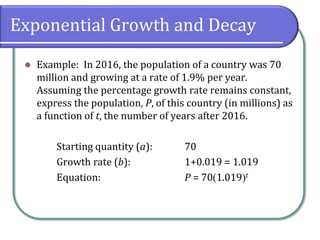 Exponential Growth and Decay
⚫ Example: In 2016, the population of a country was 70
million and growing at a rate of 1.9% per year.
Assuming the percentage growth rate remains constant,
express the population, P, of this country (in millions) as
a function of t, the number of years after 2016.
Starting quantity (a): 70
Growth rate (b): 1+0.019 = 1.019
Equation: P = 70(1.019)t
 