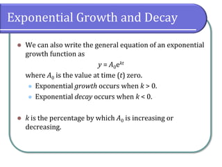 Exponential Growth and Decay
⚫ We can also write the general equation of an exponential
growth function as
y = A0ekt
where A0 is the value at time (t) zero.
⚫ Exponential growth occurs when k > 0.
⚫ Exponential decay occurs when k < 0.
⚫ k is the percentage by which A0 is increasing or
decreasing.
 