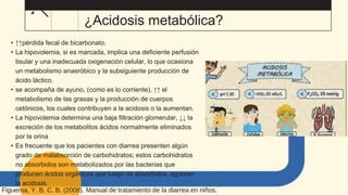 ¿Acidosis metabólica?
• ↑↑pérdida fecal de bicarbonato.
• La hipovolemia, si es marcada, implica una deficiente perfusión
tisular y una inadecuada oxigenación celular, lo que ocasiona
un metabolismo anaeróbico y la subsiguiente producción de
ácido láctico.
• se acompaña de ayuno, (como es lo corriente), ↑↑ el
metabolismo de las grasas y la producción de cuerpos
cetónicos, los cuales contribuyen a la acidosis o la aumentan.
• La hipovolemia determina una baja filtración glomerular, ↓↓ la
excreción de los metabolitos ácidos normalmente eliminados
por la orina
• Es frecuente que los pacientes con diarrea presenten algún
grado de malabsorción de carbohidratos; estos carbohidratos
no absorbidos son metabolizados por las bacterias que
producen ácidos orgánicos que luego de absorbidos, agravan
la acidosis.
Figueroa, Y. B. C. B. (2008). Manual de tratamiento de la diarrea en niños.
 