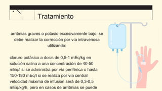 arritmias graves o potasio excesivamente bajo, se
debe realizar la corrección por vía intravenosa
utilizando:
cloruro potásico a dosis de 0,5-1 mEq/kg en
solución salina a una concentración de 40-50
mEq/l si se administra por vía periférica o hasta
150-180 mEq/l si se realiza por vía central
velocidad máxima de infusión será de 0,3-0,5
mEq/kg/h, pero en casos de arritmias se puede
Tratamiento
 
