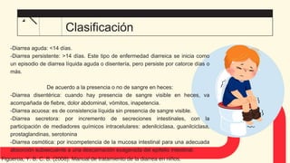 -Diarrea aguda: <14 días.
-Diarrea persistente: >14 días. Este tipo de enfermedad diarreica se inicia como
un episodio de diarrea líquida aguda o disentería, pero persiste por catorce días o
más.
De acuerdo a la presencia o no de sangre en heces:
-Diarrea disentérica: cuando hay presencia de sangre visible en heces, va
acompañada de fiebre, dolor abdominal, vómitos, inapetencia.
-Diarrea acuosa: es de consistencia líquida sin presencia de sangre visible.
-Diarrea secretora: por incremento de secreciones intestinales, con la
participación de mediadores químicos intracelulares: adenilciclasa, guanilciclasa,
prostaglandinas, serotonina
-Diarrea osmótica: por incompetencia de la mucosa intestinal para una adecuada
absorción subsecuente a una descamación exagerada del epitelio intestinal.
Clasificación
Figueroa, Y. B. C. B. (2008). Manual de tratamiento de la diarrea en niños.
 