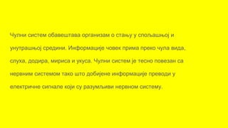 Чулни систем обавештава организам о стању у спољашњој и
унутрашњој средини. Информације човек прима преко чула вида,
слуха, додира, мириса и укуса. Чулни систем је тесно повезан са
нервним системом тако што добијене информације преводи у
електричне сигнале који су разумљиви нервном систему.
 