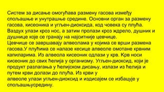 Систем за дисање омогућава размену гасова између
спољашње и унутрашње средине. Основни орган за размену
гасова, кисеоника и угљен-диоксида, код човека су плућа.
Ваздух улази кроз нос, а затим пролази кроз ждрело, душник и
душнице које се гранају на најситније цевчице.
Цевчице се завршавају алвеолама у којима се врши размена
гасова.У плућима се налазе кесице алвеоле омотане крвним
капиларима. Из алвеола кисеоник одлази у крв. Kрв носи
кисеоник до свих ћелија у организму. Угљен-диоксид, који је
продукт разлагања у ћелијском дисању, излази из ћелија и
путем крви долази до плућа. Из крви у
алвеоле улази угљен-диоксид и издисајем се избацује у
спољашњусредину.
 