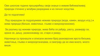 Ове школске године проширићеш своје знање о живим бићима/живој
природи стечено у млађим разредима и из личног искуства.
Да те подсетимо!
Под природом се подразумева нежива природа (вода, камен, ваздух итд.) и
жива природа (биљке, животиње, гљиве и микроорганизми).
За разлику од неживе природе, жива бића се рађају, расту, развијају се,
хране се, дишу, размножавају се, старе и умиру.
Научници су пронашли и описали велики број разноврсних врста биљака,
животиња, гљива и микроорганизама, а сматрају да их има много, много
више.
 