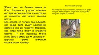 Живи свет на Земљи веома је
богат. Научници су досад описали
око три милиона врста, а сматра се
да инсеката има преко милион
врста.
Без обзира на толику разноликост,
сва жива бића имају заједничке
особине које их повезују. Наравно,
сва жива бића имају и властите
одлике. Ти већ познајеш многа
жива бића и умеш да их сврсташ у
царства према њиховом
спољашњем изгледу.
Занимљива биологија
На интернету потражиподатке о спољашњој грађи
кенгура. Напиши кратак есеј о спољашњој грађи
кенгура и нацртај га у свесци.
 