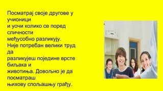 Посматрај своје другове у
учионици
и уочи колико се поред
сличности
међусобно разликују.
Није потребан велики труд
да
разликујеш поједине врсте
биљака и
животиња. Довољно је да
посматраш
њихову спољашњу грађу.
 
